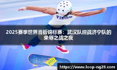 2025赛季世界滑板锦标赛：武汉队迎战济宁队的荣辱之战之夜